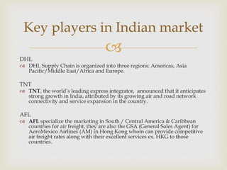 
DHL
 DHL Supply Chain is organized into three regions: Americas, Asia
Pacific/Middle East/Africa and Europe.
TNT
 TNT, the world’s leading express integrator, announced that it anticipates
strong growth in India, attributed by its growing air and road network
connectivity and service expansion in the country.
AFL
 AFL specialize the marketing in South / Central America & Caribbean
countries for air freight, they are also the GSA (General Sales Agent) for
AeroMexico Airlines (AM) in Hong Kong whom can provide competitive
air freight rates along with their excellent services ex. HKG to those
countries.
Key players in Indian market
 