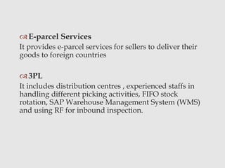 E-parcel Services
It provides e-parcel services for sellers to deliver their
goods to foreign countries
3PL
It includes distribution centres , experienced staffs in
handling different picking activities, FIFO stock
rotation, SAP Warehouse Management System (WMS)
and using RF for inbound inspection.
 