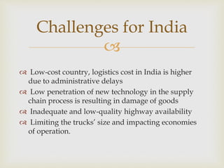 
 Low-cost country, logistics cost in India is higher
due to administrative delays
 Low penetration of new technology in the supply
chain process is resulting in damage of goods
 Inadequate and low-quality highway availability
 Limiting the trucks’ size and impacting economies
of operation.
Challenges for India
 