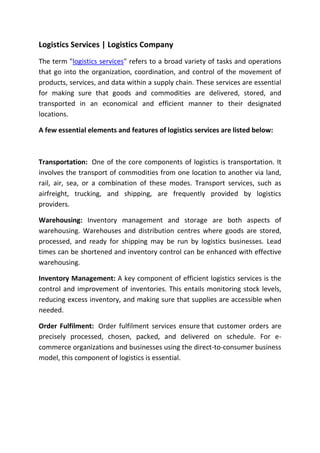 Logistics Services | Logistics Company
The term "logistics services" refers to a broad variety of tasks and operations
that go into the organization, coordination, and control of the movement of
products, services, and data within a supply chain. These services are essential
for making sure that goods and commodities are delivered, stored, and
transported in an economical and efficient manner to their designated
locations.
A few essential elements and features of logistics services are listed below:
Transportation: One of the core components of logistics is transportation. It
involves the transport of commodities from one location to another via land,
rail, air, sea, or a combination of these modes. Transport services, such as
airfreight, trucking, and shipping, are frequently provided by logistics
providers.
Warehousing: Inventory management and storage are both aspects of
warehousing. Warehouses and distribution centres where goods are stored,
processed, and ready for shipping may be run by logistics businesses. Lead
times can be shortened and inventory control can be enhanced with effective
warehousing.
Inventory Management: A key component of efficient logistics services is the
control and improvement of inventories. This entails monitoring stock levels,
reducing excess inventory, and making sure that supplies are accessible when
needed.
Order Fulfilment: Order fulfilment services ensure that customer orders are
precisely processed, chosen, packed, and delivered on schedule. For e-
commerce organizations and businesses using the direct-to-consumer business
model, this component of logistics is essential.
 