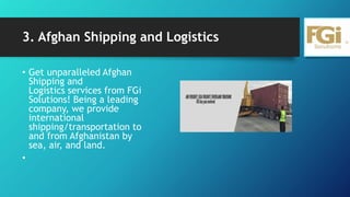 3. Afghan Shipping and Logistics
• Get unparalleled Afghan
Shipping and
Logistics services from FGi
Solutions! Being a leading
company, we provide
international
shipping/transportation to
and from Afghanistan by
sea, air, and land.
•
 