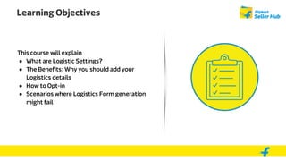 Learning Objectives
This course will explain
● What are Logistic Settings?
● The Benefits: Why you should add your
Logistics details
● How to Opt-in
● Scenarios where Logistics Form generation
might fail
 