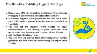 The Benefits of Adding Logistic Settings
● Reduce your effort in generating the logistics form manually
by logging in to commercial tax website for each order
● Automated Logistics Form generation, this will occur when
your order value is greater than the amount prescribed by
your state
● You will get the logistics forms needed for legal
compliance(Inter state delivery of goods) from the seller
portal rather than department of commercial tax Website.
● Add your login details only once
● You can find the logistic form acknowledgement number
generated for each order by downloading the export order
.CSV file
 
