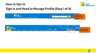 How to Opt-in
Sign in and Head to Manage Profile (Step 1 of 4)
Step 1:Click on
Manage Profile
Login to your
Flipkart Seller
account
 