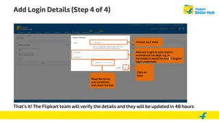 Add Login Details (Step 4 of 4)
Choose your state
That’s it! The Flipkart team will verify the details and they will be updated in 48 hours
Add your Login to your state’s
commercial tax dept. e.g. In
Karnataka it would be your E-Sugam
login credentials
Read the terms
and conditions
and check the box
Click on
Save
 