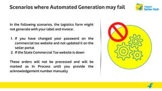 Scenarios where Automated Generation may fail
In the following scenarios, the logistics form might
not generate with your label and invoice:
1. If you have changed your password on the
commercial tax website and not updated it on the
seller portal
2. If the State Commercial Tax website is down
These orders will not be processed and will be
marked as In Process until you provide the
acknowledgement number manually
 