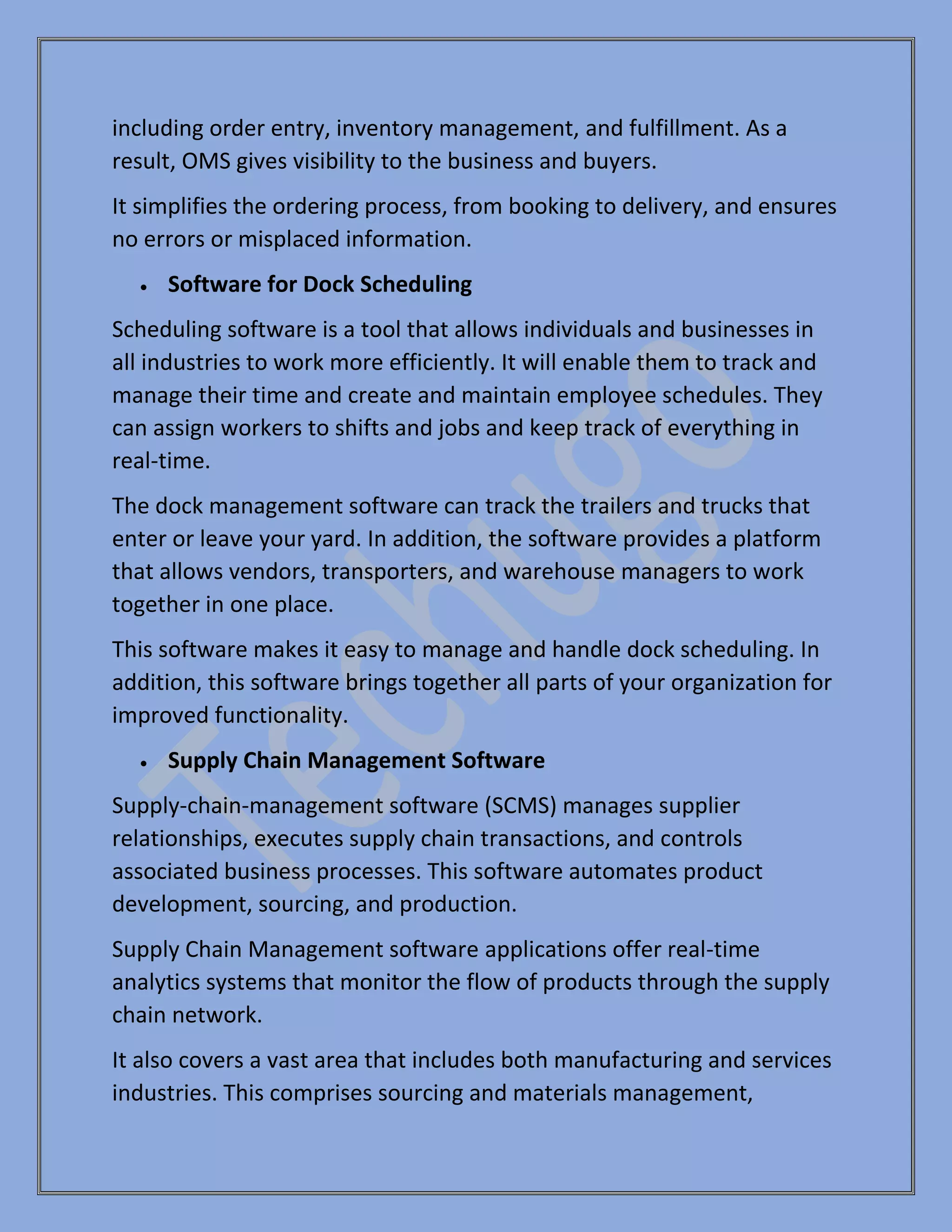 including order entry, inventory management, and fulfillment. As a
result, OMS gives visibility to the business and buyers.
It simplifies the ordering process, from booking to delivery, and ensures
no errors or misplaced information.
• Software for Dock Scheduling
Scheduling software is a tool that allows individuals and businesses in
all industries to work more efficiently. It will enable them to track and
manage their time and create and maintain employee schedules. They
can assign workers to shifts and jobs and keep track of everything in
real-time.
The dock management software can track the trailers and trucks that
enter or leave your yard. In addition, the software provides a platform
that allows vendors, transporters, and warehouse managers to work
together in one place.
This software makes it easy to manage and handle dock scheduling. In
addition, this software brings together all parts of your organization for
improved functionality.
• Supply Chain Management Software
Supply-chain-management software (SCMS) manages supplier
relationships, executes supply chain transactions, and controls
associated business processes. This software automates product
development, sourcing, and production.
Supply Chain Management software applications offer real-time
analytics systems that monitor the flow of products through the supply
chain network.
It also covers a vast area that includes both manufacturing and services
industries. This comprises sourcing and materials management,
 