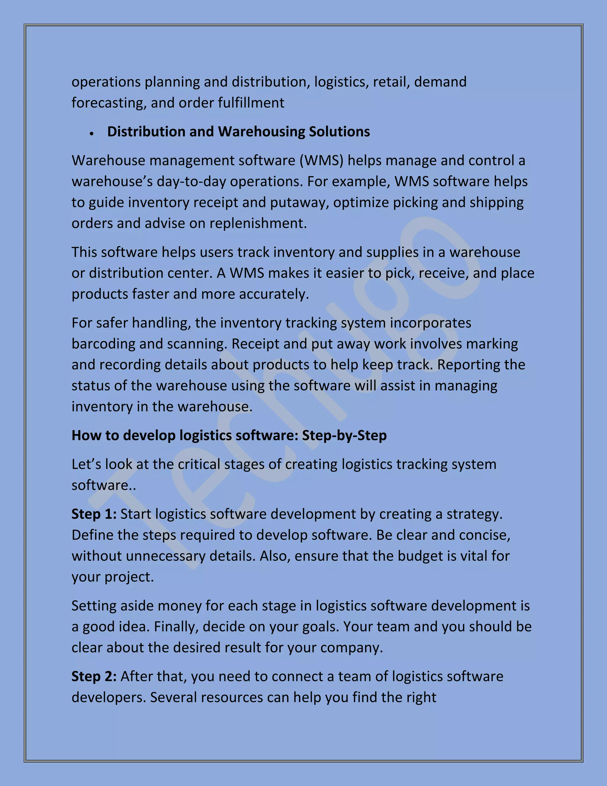operations planning and distribution, logistics, retail, demand
forecasting, and order fulfillment
• Distribution and Warehousing Solutions
Warehouse management software (WMS) helps manage and control a
warehouse’s day-to-day operations. For example, WMS software helps
to guide inventory receipt and putaway, optimize picking and shipping
orders and advise on replenishment.
This software helps users track inventory and supplies in a warehouse
or distribution center. A WMS makes it easier to pick, receive, and place
products faster and more accurately.
For safer handling, the inventory tracking system incorporates
barcoding and scanning. Receipt and put away work involves marking
and recording details about products to help keep track. Reporting the
status of the warehouse using the software will assist in managing
inventory in the warehouse.
How to develop logistics software: Step-by-Step
Let’s look at the critical stages of creating logistics tracking system
software..
Step 1: Start logistics software development by creating a strategy.
Define the steps required to develop software. Be clear and concise,
without unnecessary details. Also, ensure that the budget is vital for
your project.
Setting aside money for each stage in logistics software development is
a good idea. Finally, decide on your goals. Your team and you should be
clear about the desired result for your company.
Step 2: After that, you need to connect a team of logistics software
developers. Several resources can help you find the right
 
