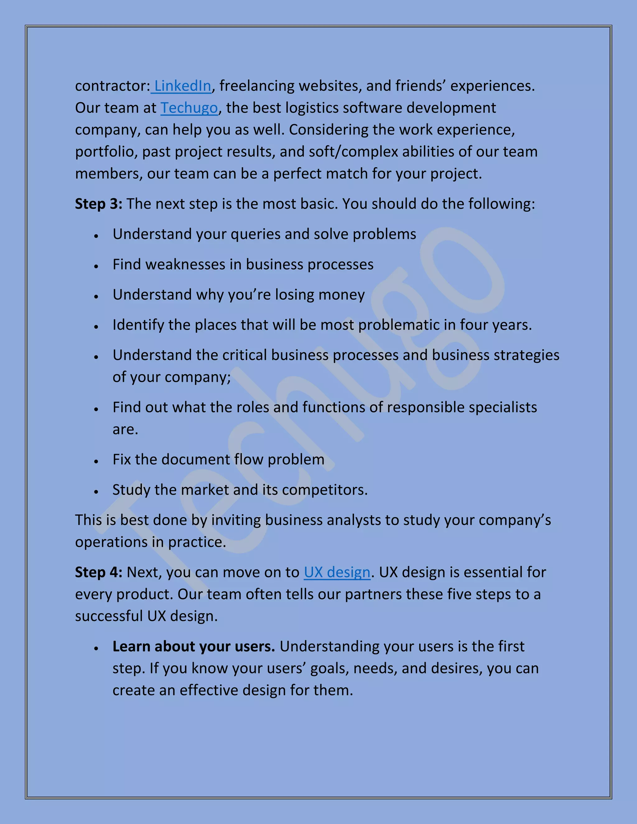contractor: LinkedIn, freelancing websites, and friends’ experiences.
Our team at Techugo, the best logistics software development
company, can help you as well. Considering the work experience,
portfolio, past project results, and soft/complex abilities of our team
members, our team can be a perfect match for your project.
Step 3: The next step is the most basic. You should do the following:
• Understand your queries and solve problems
• Find weaknesses in business processes
• Understand why you’re losing money
• Identify the places that will be most problematic in four years.
• Understand the critical business processes and business strategies
of your company;
• Find out what the roles and functions of responsible specialists
are.
• Fix the document flow problem
• Study the market and its competitors.
This is best done by inviting business analysts to study your company’s
operations in practice.
Step 4: Next, you can move on to UX design. UX design is essential for
every product. Our team often tells our partners these five steps to a
successful UX design.
• Learn about your users. Understanding your users is the first
step. If you know your users’ goals, needs, and desires, you can
create an effective design for them.
 