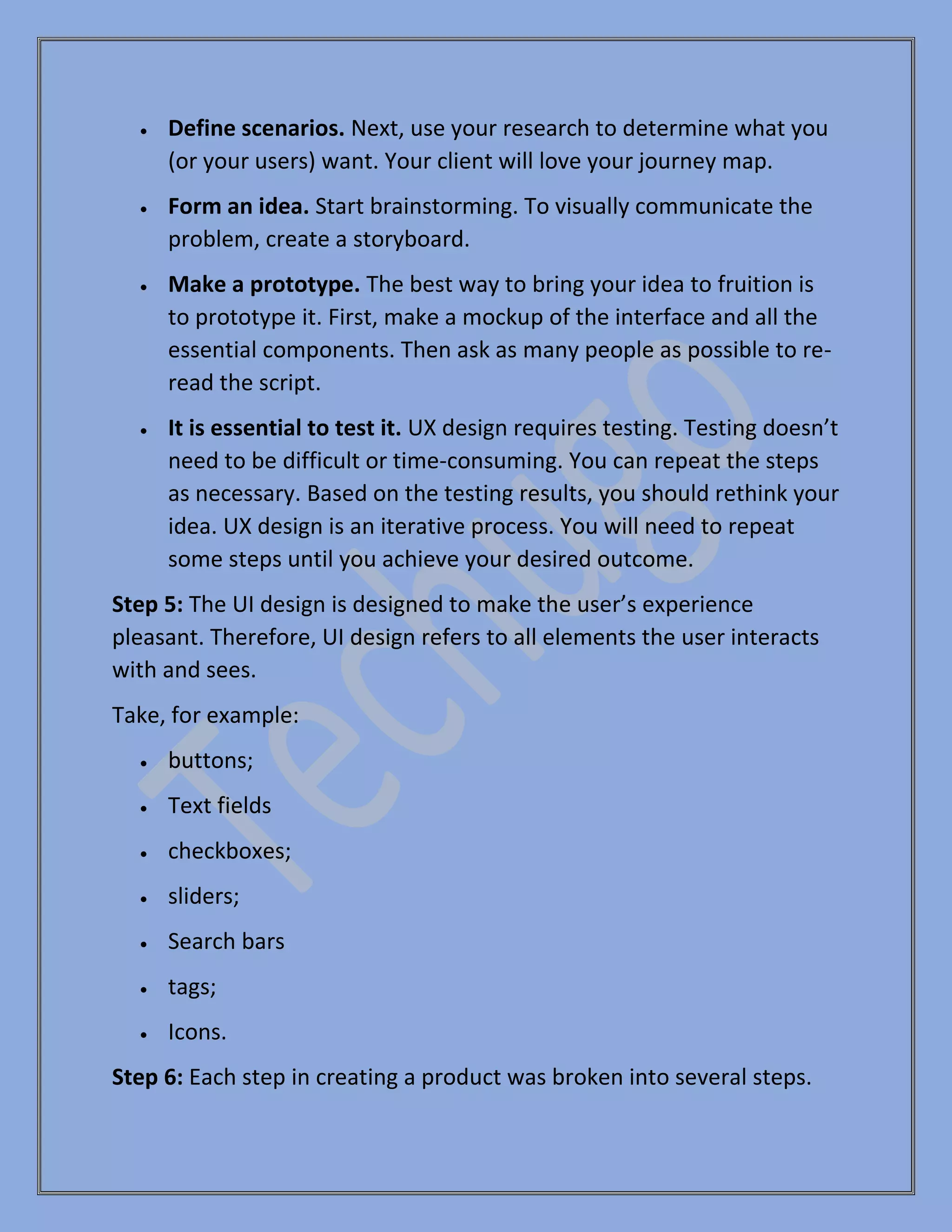 • Define scenarios. Next, use your research to determine what you
(or your users) want. Your client will love your journey map.
• Form an idea. Start brainstorming. To visually communicate the
problem, create a storyboard.
• Make a prototype. The best way to bring your idea to fruition is
to prototype it. First, make a mockup of the interface and all the
essential components. Then ask as many people as possible to re-
read the script.
• It is essential to test it. UX design requires testing. Testing doesn’t
need to be difficult or time-consuming. You can repeat the steps
as necessary. Based on the testing results, you should rethink your
idea. UX design is an iterative process. You will need to repeat
some steps until you achieve your desired outcome.
Step 5: The UI design is designed to make the user’s experience
pleasant. Therefore, UI design refers to all elements the user interacts
with and sees.
Take, for example:
• buttons;
• Text fields
• checkboxes;
• sliders;
• Search bars
• tags;
• Icons.
Step 6: Each step in creating a product was broken into several steps.
 
