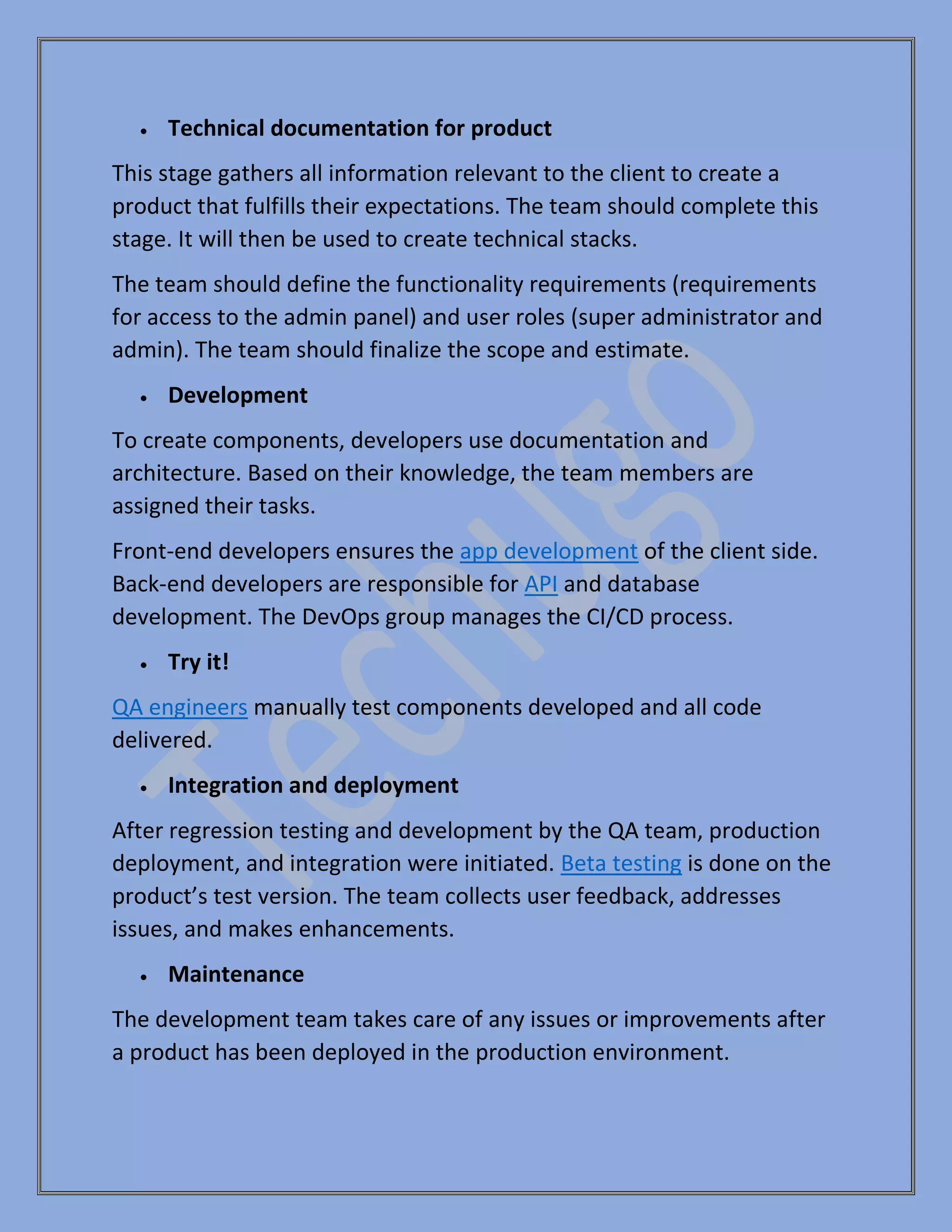 • Technical documentation for product
This stage gathers all information relevant to the client to create a
product that fulfills their expectations. The team should complete this
stage. It will then be used to create technical stacks.
The team should define the functionality requirements (requirements
for access to the admin panel) and user roles (super administrator and
admin). The team should finalize the scope and estimate.
• Development
To create components, developers use documentation and
architecture. Based on their knowledge, the team members are
assigned their tasks.
Front-end developers ensures the app development of the client side.
Back-end developers are responsible for API and database
development. The DevOps group manages the CI/CD process.
• Try it!
QA engineers manually test components developed and all code
delivered.
• Integration and deployment
After regression testing and development by the QA team, production
deployment, and integration were initiated. Beta testing is done on the
product’s test version. The team collects user feedback, addresses
issues, and makes enhancements.
• Maintenance
The development team takes care of any issues or improvements after
a product has been deployed in the production environment.
 