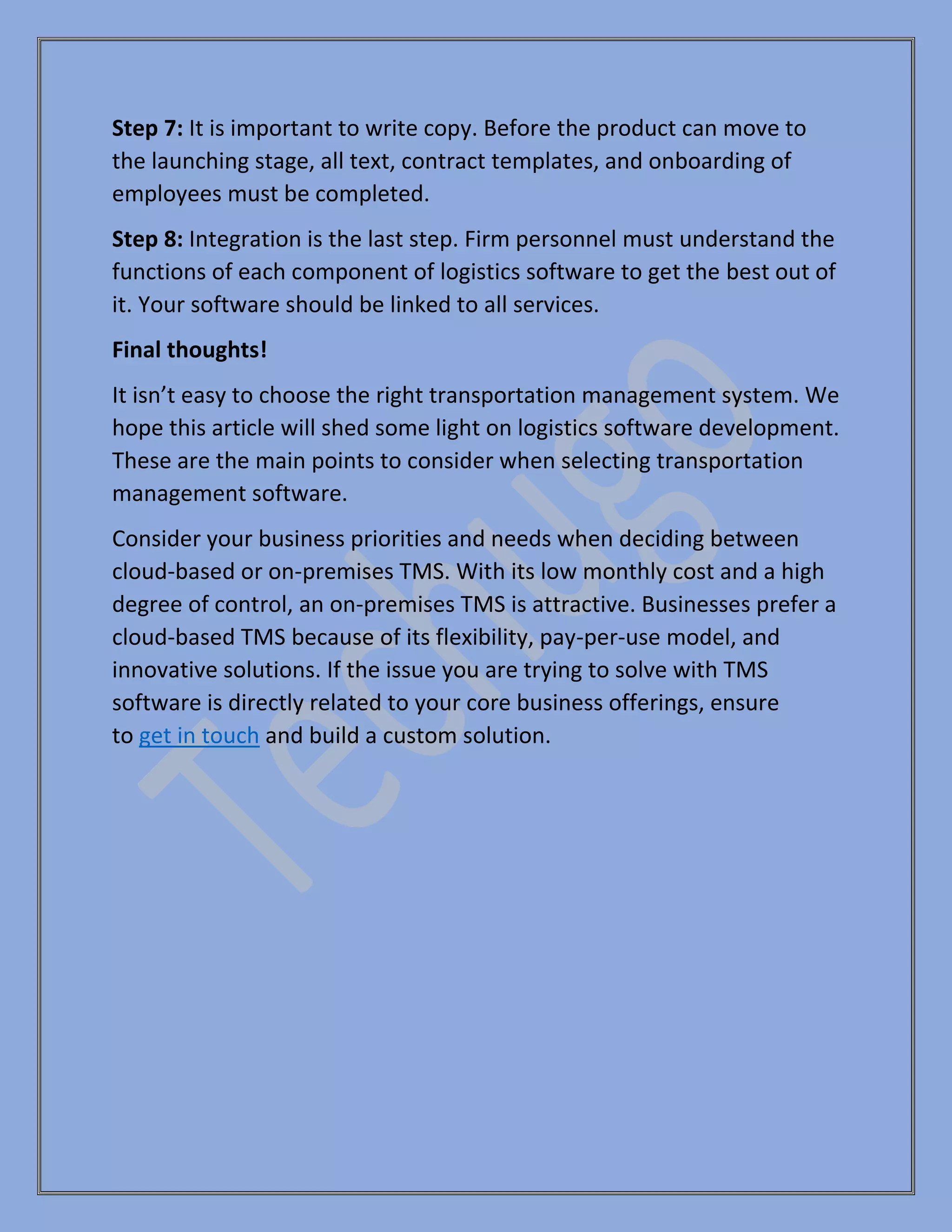 Step 7: It is important to write copy. Before the product can move to
the launching stage, all text, contract templates, and onboarding of
employees must be completed.
Step 8: Integration is the last step. Firm personnel must understand the
functions of each component of logistics software to get the best out of
it. Your software should be linked to all services.
Final thoughts!
It isn’t easy to choose the right transportation management system. We
hope this article will shed some light on logistics software development.
These are the main points to consider when selecting transportation
management software.
Consider your business priorities and needs when deciding between
cloud-based or on-premises TMS. With its low monthly cost and a high
degree of control, an on-premises TMS is attractive. Businesses prefer a
cloud-based TMS because of its flexibility, pay-per-use model, and
innovative solutions. If the issue you are trying to solve with TMS
software is directly related to your core business offerings, ensure
to get in touch and build a custom solution.
 