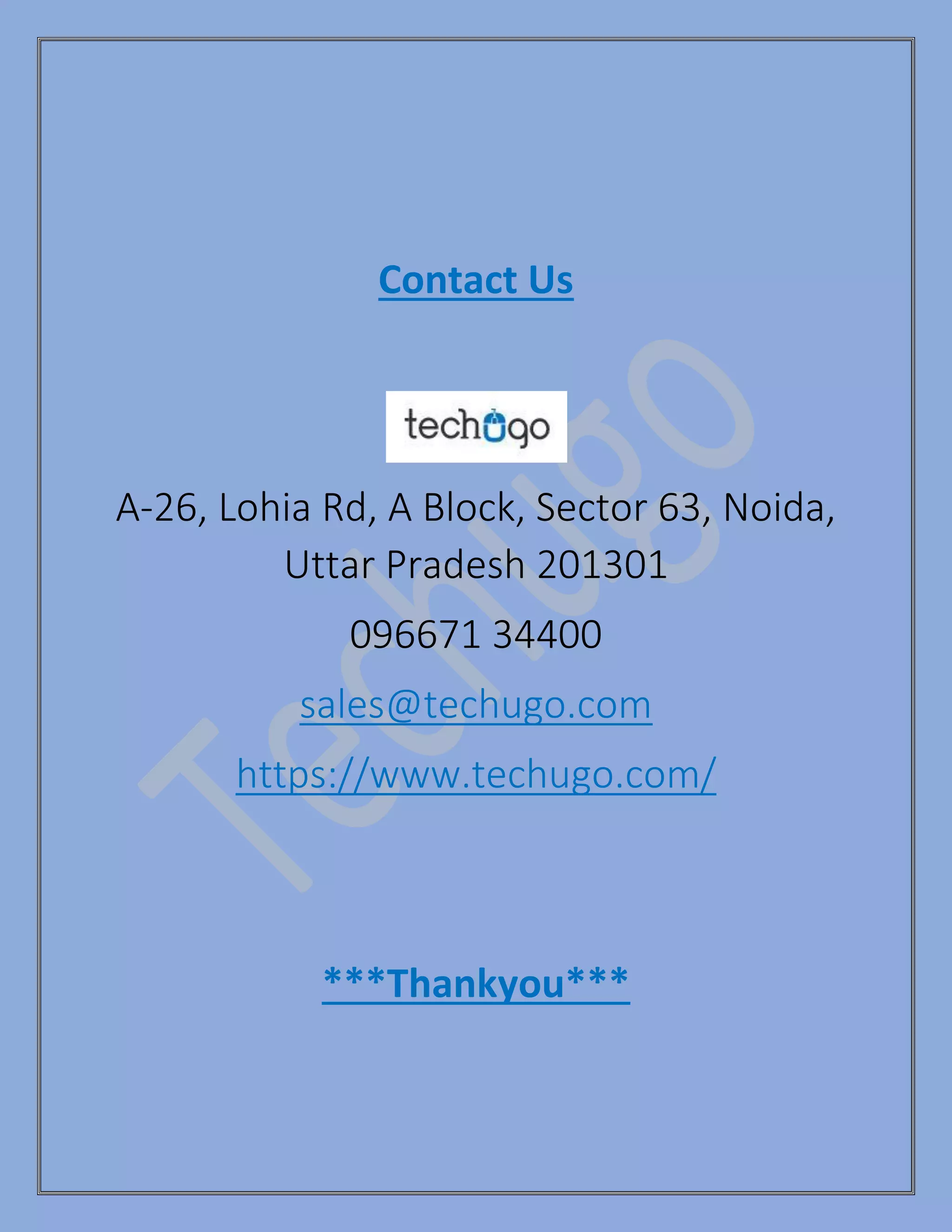 Contact Us
A-26, Lohia Rd, A Block, Sector 63, Noida,
Uttar Pradesh 201301
096671 34400
sales@techugo.com
https://www.techugo.com/
***Thankyou***
 