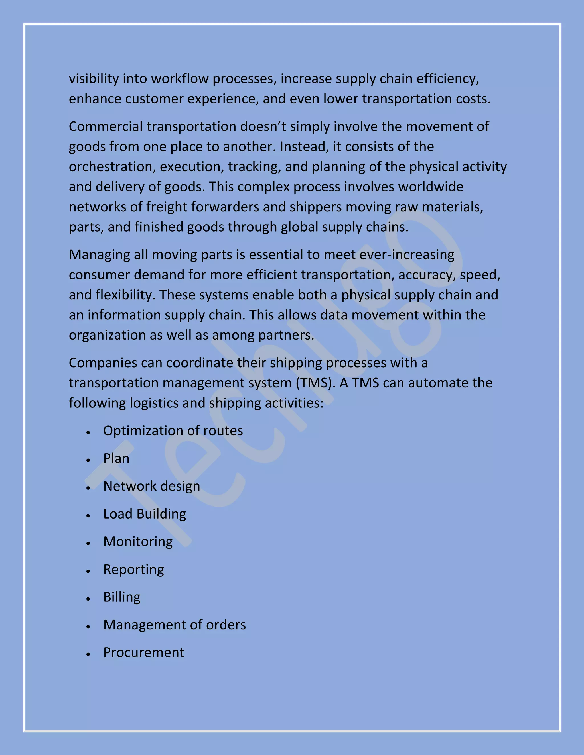 visibility into workflow processes, increase supply chain efficiency,
enhance customer experience, and even lower transportation costs.
Commercial transportation doesn’t simply involve the movement of
goods from one place to another. Instead, it consists of the
orchestration, execution, tracking, and planning of the physical activity
and delivery of goods. This complex process involves worldwide
networks of freight forwarders and shippers moving raw materials,
parts, and finished goods through global supply chains.
Managing all moving parts is essential to meet ever-increasing
consumer demand for more efficient transportation, accuracy, speed,
and flexibility. These systems enable both a physical supply chain and
an information supply chain. This allows data movement within the
organization as well as among partners.
Companies can coordinate their shipping processes with a
transportation management system (TMS). A TMS can automate the
following logistics and shipping activities:
• Optimization of routes
• Plan
• Network design
• Load Building
• Monitoring
• Reporting
• Billing
• Management of orders
• Procurement
 
