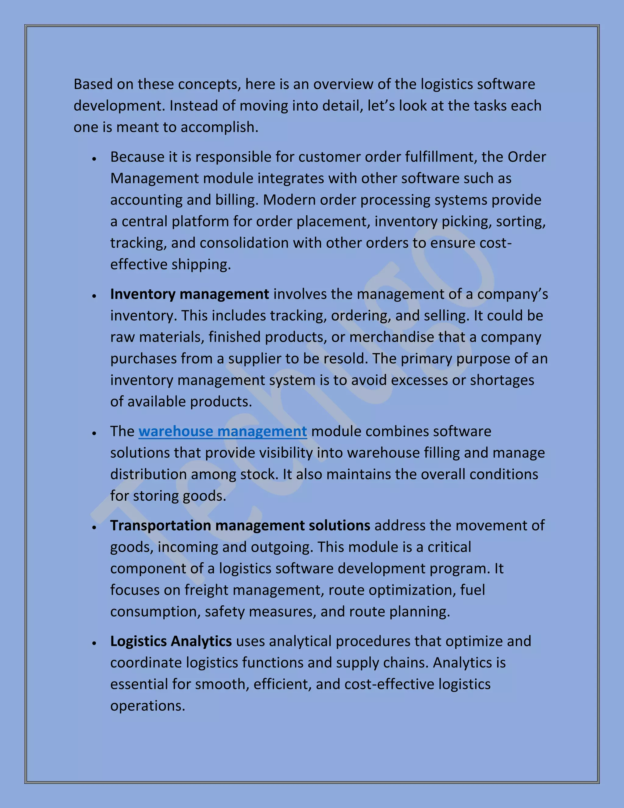 Based on these concepts, here is an overview of the logistics software
development. Instead of moving into detail, let’s look at the tasks each
one is meant to accomplish.
• Because it is responsible for customer order fulfillment, the Order
Management module integrates with other software such as
accounting and billing. Modern order processing systems provide
a central platform for order placement, inventory picking, sorting,
tracking, and consolidation with other orders to ensure cost-
effective shipping.
• Inventory management involves the management of a company’s
inventory. This includes tracking, ordering, and selling. It could be
raw materials, finished products, or merchandise that a company
purchases from a supplier to be resold. The primary purpose of an
inventory management system is to avoid excesses or shortages
of available products.
• The warehouse management module combines software
solutions that provide visibility into warehouse filling and manage
distribution among stock. It also maintains the overall conditions
for storing goods.
• Transportation management solutions address the movement of
goods, incoming and outgoing. This module is a critical
component of a logistics software development program. It
focuses on freight management, route optimization, fuel
consumption, safety measures, and route planning.
• Logistics Analytics uses analytical procedures that optimize and
coordinate logistics functions and supply chains. Analytics is
essential for smooth, efficient, and cost-effective logistics
operations.
 