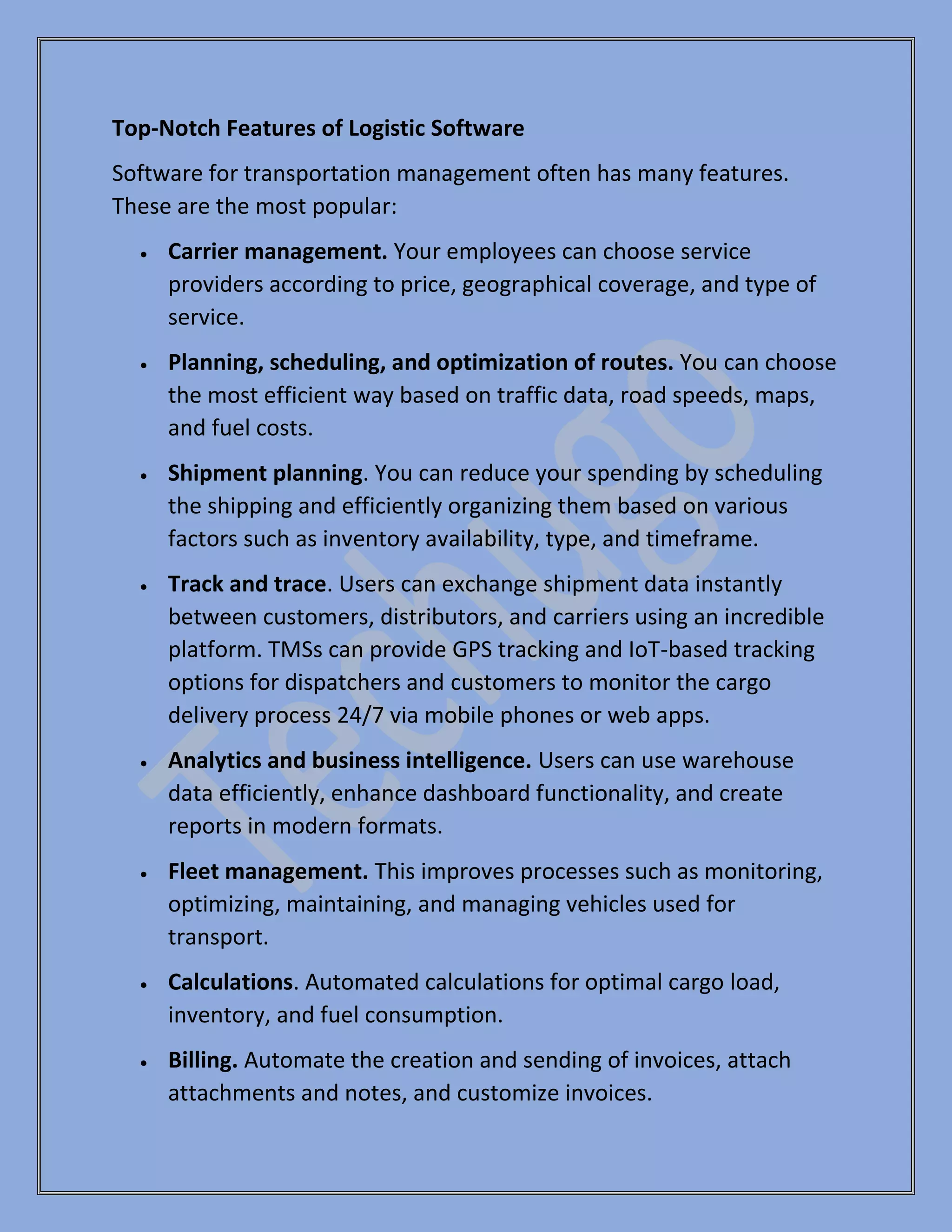 Top-Notch Features of Logistic Software
Software for transportation management often has many features.
These are the most popular:
• Carrier management. Your employees can choose service
providers according to price, geographical coverage, and type of
service.
• Planning, scheduling, and optimization of routes. You can choose
the most efficient way based on traffic data, road speeds, maps,
and fuel costs.
• Shipment planning. You can reduce your spending by scheduling
the shipping and efficiently organizing them based on various
factors such as inventory availability, type, and timeframe.
• Track and trace. Users can exchange shipment data instantly
between customers, distributors, and carriers using an incredible
platform. TMSs can provide GPS tracking and IoT-based tracking
options for dispatchers and customers to monitor the cargo
delivery process 24/7 via mobile phones or web apps.
• Analytics and business intelligence. Users can use warehouse
data efficiently, enhance dashboard functionality, and create
reports in modern formats.
• Fleet management. This improves processes such as monitoring,
optimizing, maintaining, and managing vehicles used for
transport.
• Calculations. Automated calculations for optimal cargo load,
inventory, and fuel consumption.
• Billing. Automate the creation and sending of invoices, attach
attachments and notes, and customize invoices.
 