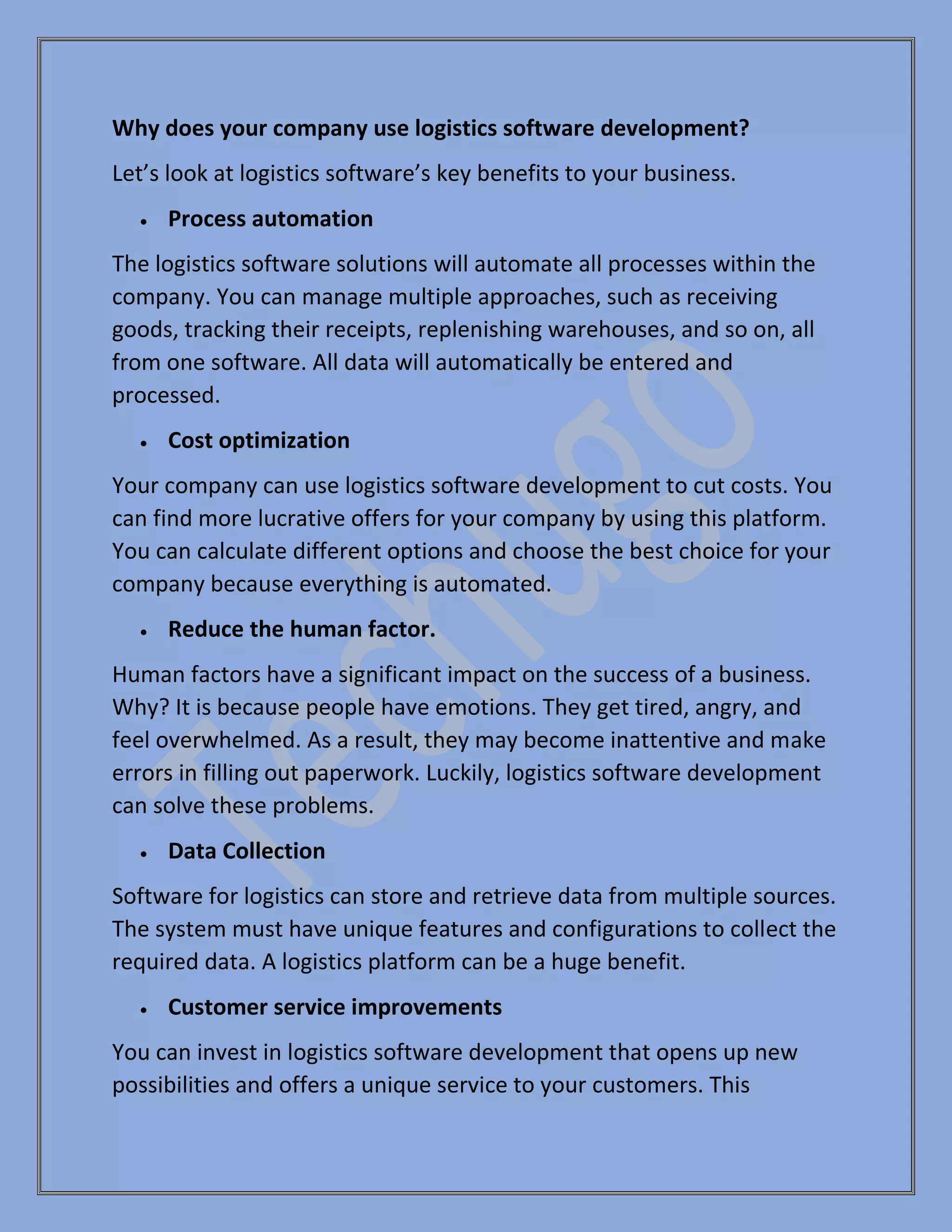 Why does your company use logistics software development?
Let’s look at logistics software’s key benefits to your business.
• Process automation
The logistics software solutions will automate all processes within the
company. You can manage multiple approaches, such as receiving
goods, tracking their receipts, replenishing warehouses, and so on, all
from one software. All data will automatically be entered and
processed.
• Cost optimization
Your company can use logistics software development to cut costs. You
can find more lucrative offers for your company by using this platform.
You can calculate different options and choose the best choice for your
company because everything is automated.
• Reduce the human factor.
Human factors have a significant impact on the success of a business.
Why? It is because people have emotions. They get tired, angry, and
feel overwhelmed. As a result, they may become inattentive and make
errors in filling out paperwork. Luckily, logistics software development
can solve these problems.
• Data Collection
Software for logistics can store and retrieve data from multiple sources.
The system must have unique features and configurations to collect the
required data. A logistics platform can be a huge benefit.
• Customer service improvements
You can invest in logistics software development that opens up new
possibilities and offers a unique service to your customers. This
 