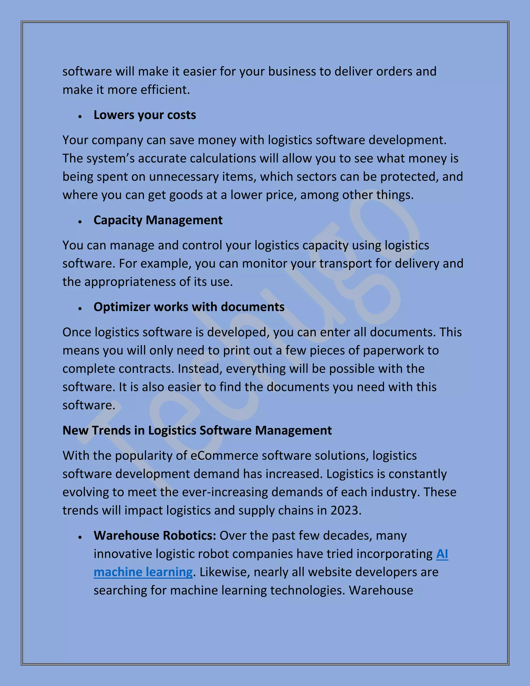 software will make it easier for your business to deliver orders and
make it more efficient.
• Lowers your costs
Your company can save money with logistics software development.
The system’s accurate calculations will allow you to see what money is
being spent on unnecessary items, which sectors can be protected, and
where you can get goods at a lower price, among other things.
• Capacity Management
You can manage and control your logistics capacity using logistics
software. For example, you can monitor your transport for delivery and
the appropriateness of its use.
• Optimizer works with documents
Once logistics software is developed, you can enter all documents. This
means you will only need to print out a few pieces of paperwork to
complete contracts. Instead, everything will be possible with the
software. It is also easier to find the documents you need with this
software.
New Trends in Logistics Software Management
With the popularity of eCommerce software solutions, logistics
software development demand has increased. Logistics is constantly
evolving to meet the ever-increasing demands of each industry. These
trends will impact logistics and supply chains in 2023.
• Warehouse Robotics: Over the past few decades, many
innovative logistic robot companies have tried incorporating AI
machine learning. Likewise, nearly all website developers are
searching for machine learning technologies. Warehouse
 