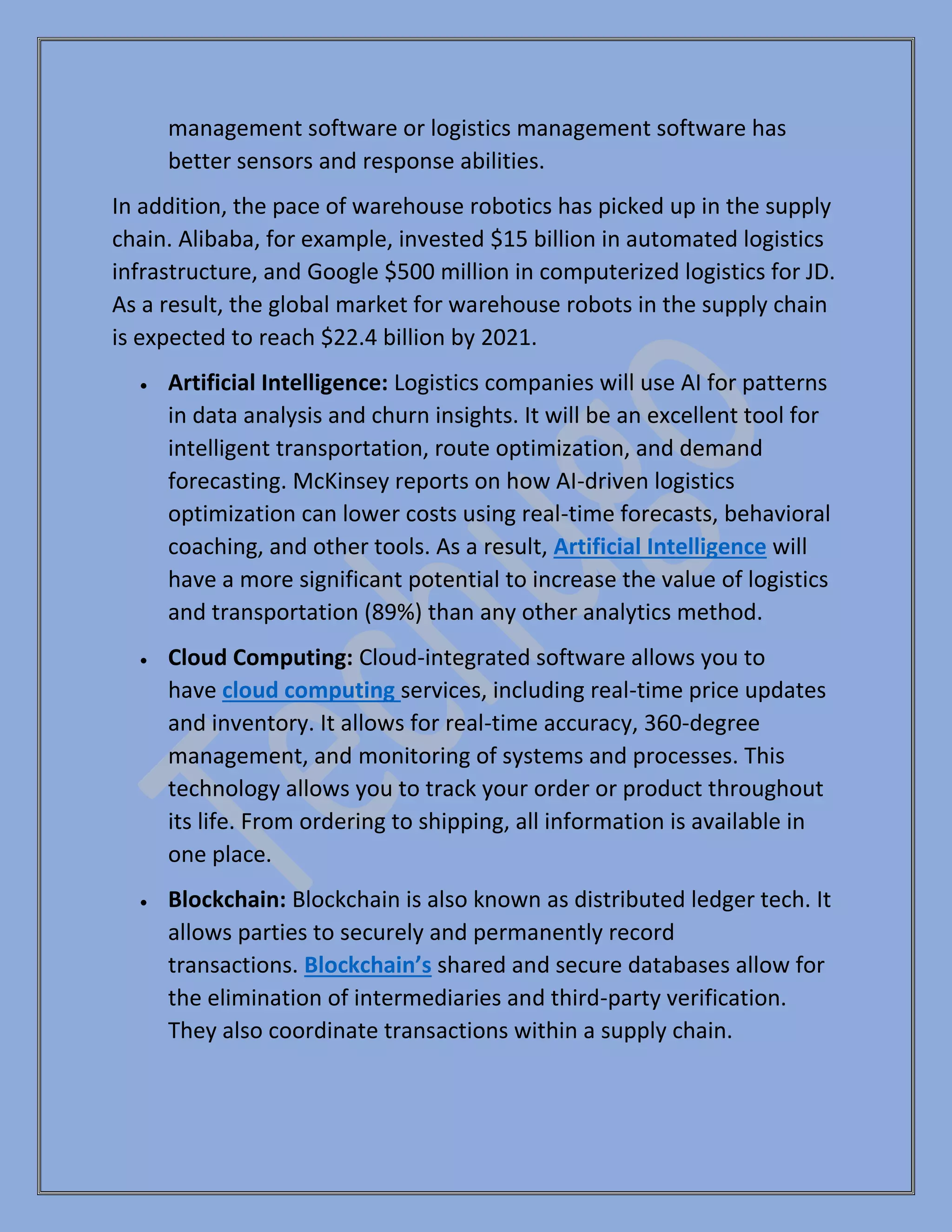 management software or logistics management software has
better sensors and response abilities.
In addition, the pace of warehouse robotics has picked up in the supply
chain. Alibaba, for example, invested $15 billion in automated logistics
infrastructure, and Google $500 million in computerized logistics for JD.
As a result, the global market for warehouse robots in the supply chain
is expected to reach $22.4 billion by 2021.
• Artificial Intelligence: Logistics companies will use AI for patterns
in data analysis and churn insights. It will be an excellent tool for
intelligent transportation, route optimization, and demand
forecasting. McKinsey reports on how AI-driven logistics
optimization can lower costs using real-time forecasts, behavioral
coaching, and other tools. As a result, Artificial Intelligence will
have a more significant potential to increase the value of logistics
and transportation (89%) than any other analytics method.
• Cloud Computing: Cloud-integrated software allows you to
have cloud computing services, including real-time price updates
and inventory. It allows for real-time accuracy, 360-degree
management, and monitoring of systems and processes. This
technology allows you to track your order or product throughout
its life. From ordering to shipping, all information is available in
one place.
• Blockchain: Blockchain is also known as distributed ledger tech. It
allows parties to securely and permanently record
transactions. Blockchain’s shared and secure databases allow for
the elimination of intermediaries and third-party verification.
They also coordinate transactions within a supply chain.
 