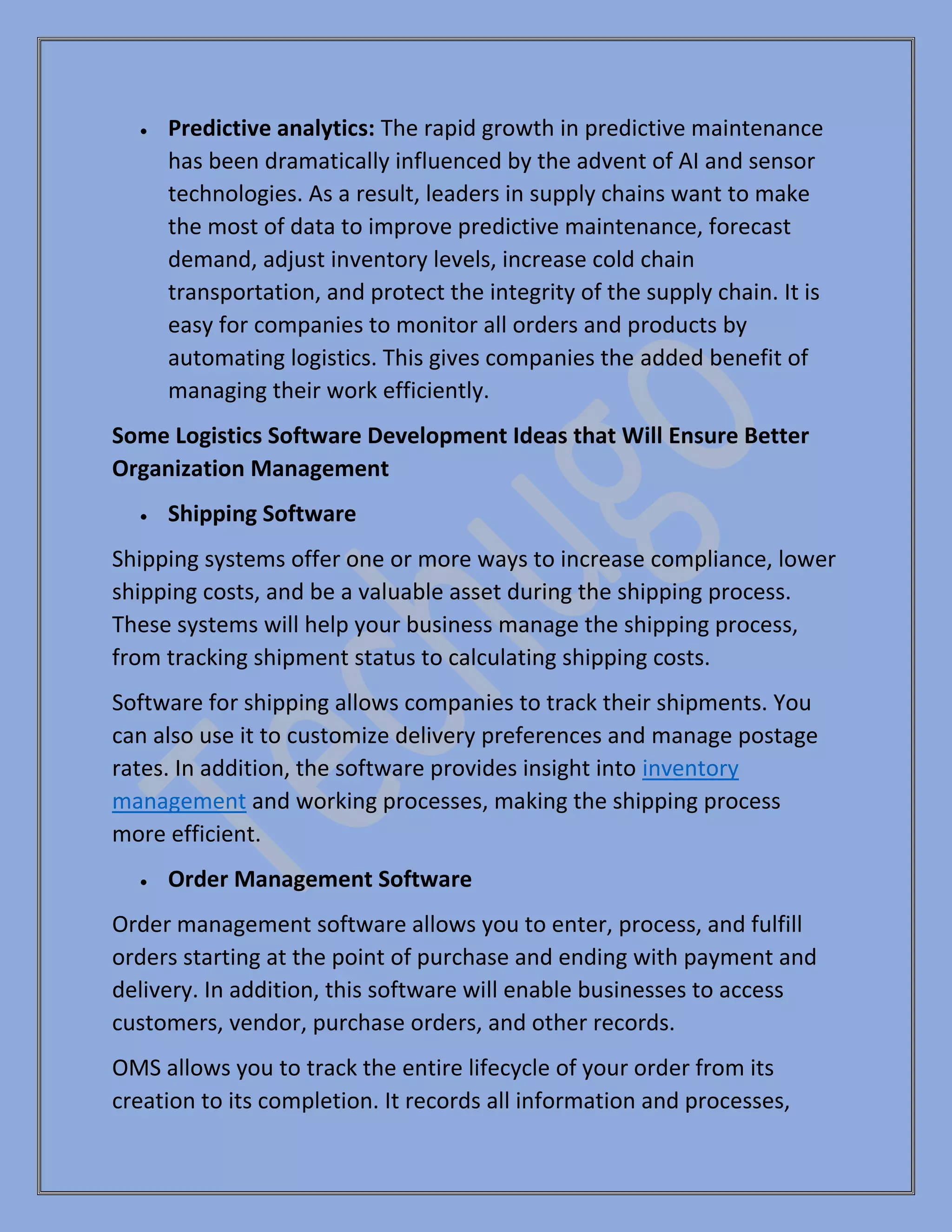 • Predictive analytics: The rapid growth in predictive maintenance
has been dramatically influenced by the advent of AI and sensor
technologies. As a result, leaders in supply chains want to make
the most of data to improve predictive maintenance, forecast
demand, adjust inventory levels, increase cold chain
transportation, and protect the integrity of the supply chain. It is
easy for companies to monitor all orders and products by
automating logistics. This gives companies the added benefit of
managing their work efficiently.
Some Logistics Software Development Ideas that Will Ensure Better
Organization Management
• Shipping Software
Shipping systems offer one or more ways to increase compliance, lower
shipping costs, and be a valuable asset during the shipping process.
These systems will help your business manage the shipping process,
from tracking shipment status to calculating shipping costs.
Software for shipping allows companies to track their shipments. You
can also use it to customize delivery preferences and manage postage
rates. In addition, the software provides insight into inventory
management and working processes, making the shipping process
more efficient.
• Order Management Software
Order management software allows you to enter, process, and fulfill
orders starting at the point of purchase and ending with payment and
delivery. In addition, this software will enable businesses to access
customers, vendor, purchase orders, and other records.
OMS allows you to track the entire lifecycle of your order from its
creation to its completion. It records all information and processes,
 