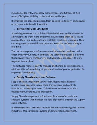 including order entry, inventory management, and fulfillment. As a
result, OMS gives visibility to the business and buyers.
It simplifies the ordering process, from booking to delivery, and ensures
no errors or misplaced information.
• Software for Dock Scheduling
Scheduling software is a tool that allows individuals and businesses in
all industries to work more efficiently. It will enable them to track and
manage their time and create and maintain employee schedules. They
can assign workers to shifts and jobs and keep track of everything in
real-time.
The dock management software can track the trailers and trucks that
enter or leave your yard. In addition, the software provides a platform
that allows vendors, transporters, and warehouse managers to work
together in one place.
This software makes it easy to manage and handle dock scheduling. In
addition, this software brings together all parts of your organization for
improved functionality.
• Supply Chain Management Software
Supply-chain-management software (SCMS) manages supplier
relationships, executes supply chain transactions, and controls
associated business processes. This software automates product
development, sourcing, and production.
Supply Chain Management software applications offer real-time
analytics systems that monitor the flow of products through the supply
chain network.
It also covers a vast area that includes both manufacturing and services
industries. This comprises sourcing and materials management,
 
