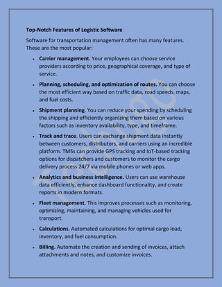 Top-Notch Features of Logistic Software
Software for transportation management often has many features.
These are the most popular:
• Carrier management. Your employees can choose service
providers according to price, geographical coverage, and type of
service.
• Planning, scheduling, and optimization of routes. You can choose
the most efficient way based on traffic data, road speeds, maps,
and fuel costs.
• Shipment planning. You can reduce your spending by scheduling
the shipping and efficiently organizing them based on various
factors such as inventory availability, type, and timeframe.
• Track and trace. Users can exchange shipment data instantly
between customers, distributors, and carriers using an incredible
platform. TMSs can provide GPS tracking and IoT-based tracking
options for dispatchers and customers to monitor the cargo
delivery process 24/7 via mobile phones or web apps.
• Analytics and business intelligence. Users can use warehouse
data efficiently, enhance dashboard functionality, and create
reports in modern formats.
• Fleet management. This improves processes such as monitoring,
optimizing, maintaining, and managing vehicles used for
transport.
• Calculations. Automated calculations for optimal cargo load,
inventory, and fuel consumption.
• Billing. Automate the creation and sending of invoices, attach
attachments and notes, and customize invoices.
 