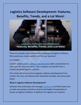 Logistics Software Development: Features,
Benefits, Trends, and a Lot More!
There are already many solutions for shipping and logistics software.
Why would you create another one for your business?
It is simple!
Custom-made logistics software development adds customization to
meet specific company needs. Your company can benefit from a
custom-designed logistics solution.
This article will discuss how to logistics software development from
scratch, the cost, the features that should be included, and many other
topics.
What is Logistics Software Development?
Software that automates and manages warehouse and fleet tasks such
as order processing, inventory control and freight transportation is
known as logistics software. A platform for logistics can improve
 