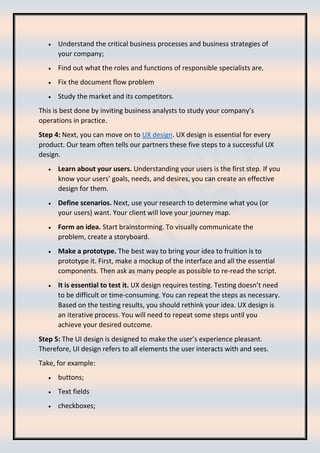 • Understand the critical business processes and business strategies of
your company;
• Find out what the roles and functions of responsible specialists are.
• Fix the document flow problem
• Study the market and its competitors.
This is best done by inviting business analysts to study your company’s
operations in practice.
Step 4: Next, you can move on to UX design. UX design is essential for every
product. Our team often tells our partners these five steps to a successful UX
design.
• Learn about your users. Understanding your users is the first step. If you
know your users’ goals, needs, and desires, you can create an effective
design for them.
• Define scenarios. Next, use your research to determine what you (or
your users) want. Your client will love your journey map.
• Form an idea. Start brainstorming. To visually communicate the
problem, create a storyboard.
• Make a prototype. The best way to bring your idea to fruition is to
prototype it. First, make a mockup of the interface and all the essential
components. Then ask as many people as possible to re-read the script.
• It is essential to test it. UX design requires testing. Testing doesn’t need
to be difficult or time-consuming. You can repeat the steps as necessary.
Based on the testing results, you should rethink your idea. UX design is
an iterative process. You will need to repeat some steps until you
achieve your desired outcome.
Step 5: The UI design is designed to make the user’s experience pleasant.
Therefore, UI design refers to all elements the user interacts with and sees.
Take, for example:
• buttons;
• Text fields
• checkboxes;
 