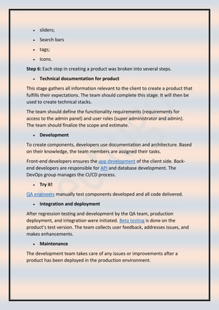 • sliders;
• Search bars
• tags;
• Icons.
Step 6: Each step in creating a product was broken into several steps.
• Technical documentation for product
This stage gathers all information relevant to the client to create a product that
fulfills their expectations. The team should complete this stage. It will then be
used to create technical stacks.
The team should define the functionality requirements (requirements for
access to the admin panel) and user roles (super administrator and admin).
The team should finalize the scope and estimate.
• Development
To create components, developers use documentation and architecture. Based
on their knowledge, the team members are assigned their tasks.
Front-end developers ensures the app development of the client side. Back-
end developers are responsible for API and database development. The
DevOps group manages the CI/CD process.
• Try it!
QA engineers manually test components developed and all code delivered.
• Integration and deployment
After regression testing and development by the QA team, production
deployment, and integration were initiated. Beta testing is done on the
product’s test version. The team collects user feedback, addresses issues, and
makes enhancements.
• Maintenance
The development team takes care of any issues or improvements after a
product has been deployed in the production environment.
 