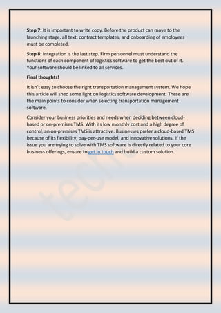 Step 7: It is important to write copy. Before the product can move to the
launching stage, all text, contract templates, and onboarding of employees
must be completed.
Step 8: Integration is the last step. Firm personnel must understand the
functions of each component of logistics software to get the best out of it.
Your software should be linked to all services.
Final thoughts!
It isn’t easy to choose the right transportation management system. We hope
this article will shed some light on logistics software development. These are
the main points to consider when selecting transportation management
software.
Consider your business priorities and needs when deciding between cloud-
based or on-premises TMS. With its low monthly cost and a high degree of
control, an on-premises TMS is attractive. Businesses prefer a cloud-based TMS
because of its flexibility, pay-per-use model, and innovative solutions. If the
issue you are trying to solve with TMS software is directly related to your core
business offerings, ensure to get in touch and build a custom solution.
 