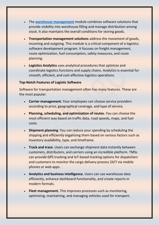 • The warehouse management module combines software solutions that
provide visibility into warehouse filling and manage distribution among
stock. It also maintains the overall conditions for storing goods.
• Transportation management solutions address the movement of goods,
incoming and outgoing. This module is a critical component of a logistics
software development program. It focuses on freight management,
route optimization, fuel consumption, safety measures, and route
planning.
• Logistics Analytics uses analytical procedures that optimize and
coordinate logistics functions and supply chains. Analytics is essential for
smooth, efficient, and cost-effective logistics operations.
Top-Notch Features of Logistic Software
Software for transportation management often has many features. These are
the most popular:
• Carrier management. Your employees can choose service providers
according to price, geographical coverage, and type of service.
• Planning, scheduling, and optimization of routes. You can choose the
most efficient way based on traffic data, road speeds, maps, and fuel
costs.
• Shipment planning. You can reduce your spending by scheduling the
shipping and efficiently organizing them based on various factors such as
inventory availability, type, and timeframe.
• Track and trace. Users can exchange shipment data instantly between
customers, distributors, and carriers using an incredible platform. TMSs
can provide GPS tracking and IoT-based tracking options for dispatchers
and customers to monitor the cargo delivery process 24/7 via mobile
phones or web apps.
• Analytics and business intelligence. Users can use warehouse data
efficiently, enhance dashboard functionality, and create reports in
modern formats.
• Fleet management. This improves processes such as monitoring,
optimizing, maintaining, and managing vehicles used for transport.
 