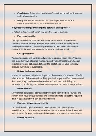 • Calculations. Automated calculations for optimal cargo load, inventory,
and fuel consumption.
• Billing. Automate the creation and sending of invoices, attach
attachments and notes, and customize invoices.
Why does your company use logistics software development?
Let’s look at logistics software’s key benefits to your business.
• Process automation
The logistics software solutions will automate all processes within the
company. You can manage multiple approaches, such as receiving goods,
tracking their receipts, replenishing warehouses, and so on, all from one
software. All data will automatically be entered and processed.
• Cost optimization
Your company can use logistics software development to cut costs. You can
find more lucrative offers for your company by using this platform. You can
calculate different options and choose the best choice for your company
because everything is automated.
• Reduce the human factor.
Human factors have a significant impact on the success of a business. Why? It
is because people have emotions. They get tired, angry, and feel overwhelmed.
As a result, they may become inattentive and make errors in filling out
paperwork. Luckily, logistics software development can solve these problems.
• Data Collection
Software for logistics can store and retrieve data from multiple sources. The
system must have unique features and configurations to collect the required
data. A logistics platform can be a huge benefit.
• Customer service improvements
You can invest in logistics software development that opens up new
possibilities and offers a unique service to your customers. This software will
make it easier for your business to deliver orders and make it more efficient.
• Lowers your costs
 