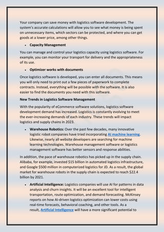 Your company can save money with logistics software development. The
system’s accurate calculations will allow you to see what money is being spent
on unnecessary items, which sectors can be protected, and where you can get
goods at a lower price, among other things.
• Capacity Management
You can manage and control your logistics capacity using logistics software. For
example, you can monitor your transport for delivery and the appropriateness
of its use.
• Optimizer works with documents
Once logistics software is developed, you can enter all documents. This means
you will only need to print out a few pieces of paperwork to complete
contracts. Instead, everything will be possible with the software. It is also
easier to find the documents you need with this software.
New Trends in Logistics Software Management
With the popularity of eCommerce software solutions, logistics software
development demand has increased. Logistics is constantly evolving to meet
the ever-increasing demands of each industry. These trends will impact
logistics and supply chains in 2023.
• Warehouse Robotics: Over the past few decades, many innovative
logistic robot companies have tried incorporating AI machine learning.
Likewise, nearly all website developers are searching for machine
learning technologies. Warehouse management software or logistics
management software has better sensors and response abilities.
In addition, the pace of warehouse robotics has picked up in the supply chain.
Alibaba, for example, invested $15 billion in automated logistics infrastructure,
and Google $500 million in computerized logistics for JD. As a result, the global
market for warehouse robots in the supply chain is expected to reach $22.4
billion by 2021.
• Artificial Intelligence: Logistics companies will use AI for patterns in data
analysis and churn insights. It will be an excellent tool for intelligent
transportation, route optimization, and demand forecasting. McKinsey
reports on how AI-driven logistics optimization can lower costs using
real-time forecasts, behavioral coaching, and other tools. As a
result, Artificial Intelligence will have a more significant potential to
 