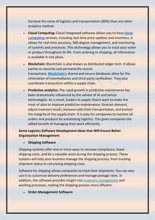 increase the value of logistics and transportation (89%) than any other
analytics method.
• Cloud Computing: Cloud-integrated software allows you to have cloud
computing services, including real-time price updates and inventory. It
allows for real-time accuracy, 360-degree management, and monitoring
of systems and processes. This technology allows you to track your order
or product throughout its life. From ordering to shipping, all information
is available in one place.
• Blockchain: Blockchain is also known as distributed ledger tech. It allows
parties to securely and permanently record
transactions. Blockchain’s shared and secure databases allow for the
elimination of intermediaries and third-party verification. They also
coordinate transactions within a supply chain.
• Predictive analytics: The rapid growth in predictive maintenance has
been dramatically influenced by the advent of AI and sensor
technologies. As a result, leaders in supply chains want to make the
most of data to improve predictive maintenance, forecast demand,
adjust inventory levels, increase cold chain transportation, and protect
the integrity of the supply chain. It is easy for companies to monitor all
orders and products by automating logistics. This gives companies the
added benefit of managing their work efficiently.
Some Logistics Software Development Ideas that Will Ensure Better
Organization Management
• Shipping Software
Shipping systems offer one or more ways to increase compliance, lower
shipping costs, and be a valuable asset during the shipping process. These
systems will help your business manage the shipping process, from tracking
shipment status to calculating shipping costs.
Software for shipping allows companies to track their shipments. You can also
use it to customize delivery preferences and manage postage rates. In
addition, the software provides insight into inventory management and
working processes, making the shipping process more efficient.
• Order Management Software
 