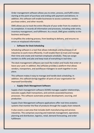 Order management software allows you to enter, process, and fulfill orders
starting at the point of purchase and ending with payment and delivery. In
addition, this software will enable businesses to access customers, vendor,
purchase orders, and other records.
OMS allows you to track the entire lifecycle of your order from its creation to
its completion. It records all information and processes, including order entry,
inventory management, and fulfillment. As a result, OMS gives visibility to the
business and buyers.
It simplifies the ordering process, from booking to delivery, and ensures no
errors or misplaced information.
• Software for Dock Scheduling
Scheduling software is a tool that allows individuals and businesses in all
industries to work more efficiently. It will enable them to track and manage
their time and create and maintain employee schedules. They can assign
workers to shifts and jobs and keep track of everything in real-time.
The dock management software can track the trailers and trucks that enter or
leave your yard. In addition, the software provides a platform that allows
vendors, transporters, and warehouse managers to work together in one
place.
This software makes it easy to manage and handle dock scheduling. In
addition, this software brings together all parts of your organization for
improved functionality.
• Supply Chain Management Software
Supply-chain-management software (SCMS) manages supplier relationships,
executes supply chain transactions, and controls associated business
processes. This software automates product development, sourcing, and
production.
Supply Chain Management software applications offer real-time analytics
systems that monitor the flow of products through the supply chain network.
It also covers a vast area that includes both manufacturing and services
industries. This comprises sourcing and materials management, operations
planning and distribution, logistics, retail, demand forecasting, and order
fulfillment
 