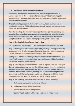 • Distribution and Warehousing Solutions
Warehouse management software (WMS) helps manage and control a
warehouse’s day-to-day operations. For example, WMS software helps to
guide inventory receipt and putaway, optimize picking and shipping orders and
advise on replenishment.
This software helps users track inventory and supplies in a warehouse or
distribution center. A WMS makes it easier to pick, receive, and place products
faster and more accurately.
For safer handling, the inventory tracking system incorporates barcoding and
scanning. Receipt and put away work involves marking and recording details
about products to help keep track. Reporting the status of the warehouse
using the software will assist in managing inventory in the warehouse.
How to develop logistics software: Step-by-Step
Let’s look at the critical stages of creating logistics tracking system software..
Step 1: Start logistics software development by creating a strategy. Define the
steps required to develop software. Be clear and concise, without unnecessary
details. Also, ensure that the budget is vital for your project.
Setting aside money for each stage in logistics software development is a good
idea. Finally, decide on your goals. Your team and you should be clear about
the desired result for your company.
Step 2: After that, you need to connect a team of logistics software developers.
Several resources can help you find the right contractor: LinkedIn, freelancing
websites, and friends’ experiences. Our team at Techugo, the best logistics
software development company, can help you as well. Considering the work
experience, portfolio, past project results, and soft/complex abilities of our
team members, our team can be a perfect match for your project.
Step 3: The next step is the most basic. You should do the following:
• Understand your queries and solve problems
• Find weaknesses in business processes
• Understand why you’re losing money
• Identify the places that will be most problematic in four years.
 