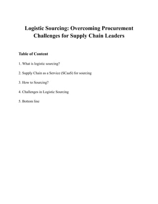 Logistic Sourcing: Overcoming Procurement
Challenges for Supply Chain Leaders
Table of Content
1. What is logistic sourcing?
2. Supply Chain as a Service (SCaaS) for sourcing
3. How to Sourcing?
4. Challenges in Logistic Sourcing
5. Bottom line
 