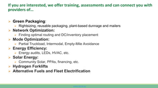 www.CutCO2.net
If you are interested, we offer training, assessments and can connect you with
providers of…
 Green Packaging:
 Rightsizing, reusable packaging, plant-based dunnage and mailers
 Network Optimization:
 Finding optimal routing and DC/inventory placement
 Mode Optimization:
 Partial Truckload, Intermodal, Empty-Mile Avoidance
 Energy Efficiency:
 Energy audits, LEDs, HVAC, etc.
 Solar Energy:
 Community Solar, PPAs, financing, etc.
 Hydrogen Forklifts
 Alternative Fuels and Fleet Electrification
 