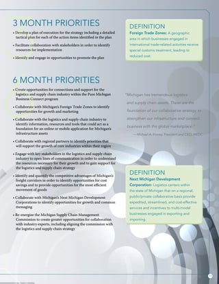 11
3
6
3 MONTH PRIORITIES
• Develop a plan of execution for the strategy including a detailed
tactical plan for each of the action items identified in the plan
• Facilitate collaboration with stakeholders in order to identify
resources for implementation
• Identify and engage in opportunities to promote the plan
6 MONTH PRIORITIES
• Create opportunities for connections and support for the
logistics and supply chain industry within the Pure Michigan
Business Connect program
• Collaborate with Michigan’s Foreign Trade Zones to identify
opportunities for growth and marketing
• Collaborate with the logistics and supply chain industry to
identify information, resources and tools that could act as a
foundation for an online or mobile application for Michigan’s
infrastructure assets
• Collaborate with regional partners to identify priorities that
will support the growth of core industries within their region
• Engage with key stakeholders in the logistics and supply chain
industry to open lines of communication in order to understand
the resources necessary for their growth and to gain support for
the logistics and supply chain strategy
• Identify and quantify the competitive advantages of Michigan’s
freight corridors in order to identify opportunities for cost
savings and to provide opportunities for the most efficient
movement of goods
• Collaborate with Michigan’s Next Michigan Development
Corporations to identify opportunities for growth and common
messaging
• Re-energize the Michigan Supply Chain Management
Commission to create greater opportunities for collaboration
with industry experts, including aligning the commission with
the logistics and supply chain strategy
Definition
Next Michigan Development
Corporation: Logistics centers within
the state of Michigan that on a regional,
public/private collaborative basis provide
expedited, streamlined, and cost-effective
services and incentives to multi-modal
businesses engaged in exporting and
importing.
Definition
Foreign Trade Zones: A geographic
area in which businesses engaged in
international trade-related activities receive
special customs treatment, leading to
reduced cost.
“Michigan has tremendous logistics
and supply chain assets. These are the
foundation of our collaborative strategy to
strengthen our infrastructure and connect
business with the global marketplace.”
—Michael A. Finney, President and CEO, MEDC
 