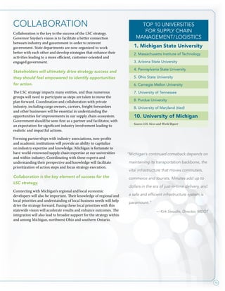 13
COLLABORATION
Collaboration is the key to the success of the LSC strategy.
Governor Snyder’s vision is to facilitate a better connection
between industry and government in order to reinvent
government. State departments are now organized to work
better with each other and develop strategies that enhance their
activities leading to a more efficient, customer-oriented and
engaged government.
Stakeholders will ultimately drive strategy success and
they should feel empowered to identify opportunities
for action.
The LSC strategy impacts many entities, and thus numerous
groups will need to participate as steps are taken to move the
plan forward. Coordination and collaboration with private
industry, including cargo owners, carriers, freight forwarders
and other businesses will be essential in understanding the
opportunities for improvements in our supply chain ecosystem.
Government should be seen first as a partner and facilitator, with
an expectation for significant industry involvement leading to
realistic and impactful actions.
Forming partnerships with industry associations, non-profits
and academic institutions will provide an ability to capitalize
on industry expertise and knowledge. Michigan is fortunate to
have world-renowned supply chain expertise at our universities
and within industry. Coordinating with these experts and
understanding their perspective and knowledge will facilitate
prioritization of action steps and focus strategy execution.
Collaboration is the key element of success for the
LSC strategy.
Connecting with Michigan’s regional and local economic
developers will also be important. Their knowledge of regional and
local priorities and understanding of local business needs will help
drive the strategy forward. Fusing these local priorities with this
statewide vision will accelerate results and enhance outcomes. The
integration will also lead to broader support for the strategy within
and among Michigan, northwest Ohio and southern Ontario.
“Michigan’s continued comeback depends on
maintaining its transportation backbone, the
vital infrastructure that moves commuters,
commerce and tourists. Minutes add up to
dollars in the era of just-in-time delivery, and
a safe and efficient infrastructure system is
paramount.”
— Kirk Steudle, Director, MDOT
Top 10 Universities
for Supply Chain
Management/Logistics
1. Michigan State University
2. Massachusetts Institute of Technology
3. Arizona State University
4. Pennsylvania State University
5. Ohio State University
6. Carnegie Mellon University
7. University of Tennessee
8. Purdue University
8. University of Maryland (tied)
10. University of Michigan
Source: U.S. News and World Report
 