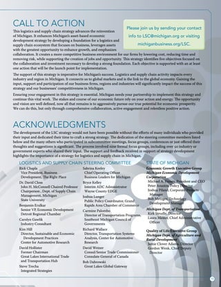15
ACKNOWLEDGMENTS
The development of the LSC strategy would not have been possible without the efforts of many individuals who provided
their input and dedicated their time to craft a strong strategy. The dedication of the steering committee members listed
below and the many others who participated in subcommittee meetings, focus groups, conferences or just offered their
thoughts and suggestions is significant. The process involved nine formal focus groups, including over 50 industry or
government experts who shared their input. The support and feedback received in support of strategy development
highlights the importance of a strategy for logistics and supply chain in Michigan.
Rick Chapla
Vice President, Business
Development, The Right Place
Dr. David Closs
John H. McConnell Chaired Professor
Chairperson , Dept. of Supply Chain
Management, Michigan
State University
Benjamin Erulkar
Senior VP, Economic Development
Detroit Regional Chamber
Carolyn Gawlik
Industry Consultant
Kim Hill
Director, Sustainable and Economic
Development Practices
Center for Automotive Research
David Hollister
Former Chairman
Great Lakes International Trade
and Transportation Hub
Steve Trecha
Integrated Strategies
Sabrina Keeley
Chief Operating Officer
Business Leaders for Michigan
Bryce Kelley
Interim ADC Administrator
Wayne County EDGE
Joshua Lunger
Public Policy Coordinator, Grand
Rapids Area Chamber of Commerce
Carmine Palombo
Director of Transportation Programs,
Southeast Michigan Council of
Governments
Richard Wallace
Director, Transportation Systems
Analysis, Center for Automotive
Research
David Weiner
Consul/Senior Trade Commissioner
Consulate General of Canada
Bob Dabrowski
Great Lakes Global Gateway
Economic Growth Executive Group
Michigan Economic Development
Corporation
Michael A. Finney, President and CEO
Peter Anastor, Policy Director
Joshua Piland, Corporate Projects
Manager
Bob Metzger, Technology
Development Manager
Michigan Dept. of Transportation
Kirk Steudle, Director
Laura Mester, Chief Administrative
Officer
Quality of Life Executive Group
Michigan Dept. of Agriculture and
Rural Development
Jamie Clover Adams, Director
Gordon Wenk, Chief Deputy
Director
LOGISTICS AND SUPPLY CHAIN STEERING COMMITTEE STATE OF MICHIGAN
Call to action
This logistics and supply chain strategy advances the reinvention
of Michigan. It enhances Michigan’s asset-based economic
development strategy by developing a foundation for a logistics and
supply chain ecosystem that focuses on business, leverages assets
with the greatest opportunity to enhance growth, and emphasizes
collaboration. It creates a more competitive business environment for our firms by lowering cost, reducing time and
removing risk, while supporting the creation of jobs and opportunity. This strategy identifies five objectives focused on
the collaboration and investment necessary to develop a strong foundation. Each objective is supported with an at least
one action that will be the launch point for implementation.
The support of this strategy is imperative for Michigan’s success. Logistics and supply chain activity impacts every
industry and region in Michigan. It connects us to global markets and is the link to the global economy. Gaining the
input, support and participation of our business firms, regions and industries will significantly impact the success of this
strategy and our businesses’ competitiveness in Michigan.
Ensuring your engagement in this strategy is essential. Michigan needs your partnership to implement this strategy and
continue this vital work. The stakes and course of our economic future rely on your action and energy. The opportunity
and vision are well defined, now all that remains is to aggressively pursue our true potential for economic prosperity.
We can do this, but only through comprehensive collaboration, active engagement and relentless positive action.
Please join us by sending your contact
info to LSC@michigan.org or visiting
michiganbusiness.org/LSC.
 