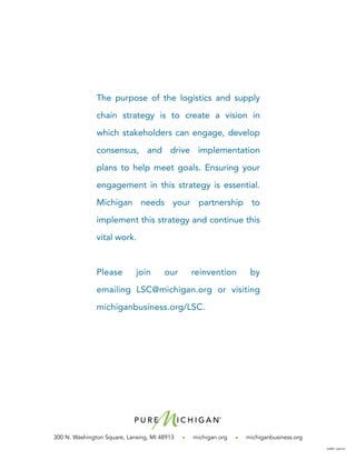 300 N. Washington Square, Lansing, MI 48913 • michigan.org • michiganbusiness.org
2566-130107
The purpose of the logistics and supply
chain strategy is to create a vision in
which stakeholders can engage, develop
consensus, and drive implementation
plans to help meet goals. Ensuring your
engagement in this strategy is essential.
Michigan needs your partnership to
implement this strategy and continue this
vital work.
Please join our reinvention by
emailing LSC@michigan.org or visiting
michiganbusiness.org/LSC.
 