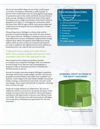 7
The Great Lakes MEGA Region is one of the world’s largest
economies. It includes an estimated 55 million people, 20
percent of the world’s fresh water, the most significant grouping
of automotive assets in the world, and North America’s busiest
trade crossing. Michigan is located at the heart of this region,
providing access to a high concentration of the North American
population (see Figure 2). Leveraging our connections within
the Great Lakes MEGA region will be vital as partnerships and
collaboration are developed with surrounding states, Canada
and its provinces.
Of equal importance, Michigan is a diverse state and the
priorities of southeast Michigan may not be the same as those
of the Upper Peninsula. Michigan is working to move to a more
regionally based economic development model and this strategy
supports those efforts. Recognition of the differences among
regions will be pivotal as actions are evaluated and decisions
are made to implement the highest priority actions offering our
businesses lower cost, reduced time and removed risk.
A high-performance supply chain allows firms to
deliver their products to global consumers at a more
competitive price and at the right point in time.
This strategy has three important attributes essential
to creating a more competitive Michigan. First, it is a business-
focused strategy. Every objective and recommendation is
designed to help our businesses succeed or to identify and
eliminate barriers to success.
Second, it leverages assets that comprise Michigan’s competitive
advantage: infrastructure (roads, bridges, rail lines, and airports);
geographic location; industry; and supply chain capabilities and
expertise. Assets unique to the state include multiple international
border crossings, an international airport hub, and multi-modal
interchanges. These unique assets provide a competitive advantage
firms can better leverage.
Finally, the strategy will focus on collaboration. The more we
collaborate and focus our resources, the greater the impact of this
strategy. Focusing on these three attributes will provide business
and industry with opportunities to become more efficient, timely,
and reliable. This will make firms with assets located in Michigan
more competitive, facilitating more opportunities for jobs and
investment.
Figure 3. Source: CDCS Transcom Limited, National
Cooperative Freight Research program
Truck 	 58%
Air 	 24%
Rail 	 11%
Water 	 4%
Pipeline 	 3%
10CORE MICHIGAN industries
1. Automotive/advanced
manufacturing
2. Agriculture and food processing
3. Life sciences/biotech
4. Medical devices
5. Defense/aerospace
6. Chemicals
7. Furniture
8. Wood products
9. Mining
10. Clean energy
economic impact by mode in
the great lakes basin
 