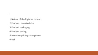 1.Nature of the logistics product
2.Product characteristics
3.Product packaging
4.Product pricing
5.Incentive pricing arrangement
6.Risk
 