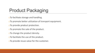 Product Packaging
oTo facilitate storage and handling.
oTo promote better utilization of transport equipment.
oTo provide product protection.
oTo promote the sale of the product.
oTo change the product density.
oTo facilitate the use of the product.
oTo provide reuse value for the customer.
 