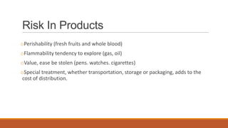 Risk In Products
oPerishability (fresh fruits and whole blood)
oFlammability tendency to explore (gas, oil)
oValue, ease be stolen (pens. watches. cigarettes)
oSpecial treatment, whether transportation, storage or packaging, adds to the
cost of distribution.
 