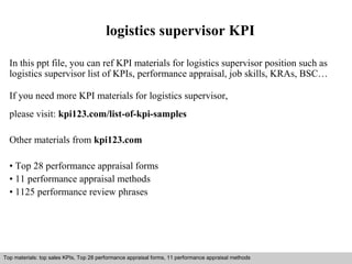 logistics supervisor KPI 
In this ppt file, you can ref KPI materials for logistics supervisor position such as 
logistics supervisor list of KPIs, performance appraisal, job skills, KRAs, BSC… 
If you need more KPI materials for logistics supervisor, 
please visit: kpi123.com/list-of-kpi-samples 
Other materials from kpi123.com 
• Top 28 performance appraisal forms 
• 11 performance appraisal methods 
• 1125 performance review phrases 
Top materials: top sales KPIs, Top 28 performance appraisal forms, 11 performance appraisal methods 
Interview questions and answers – free download/ pdf and ppt file 
 