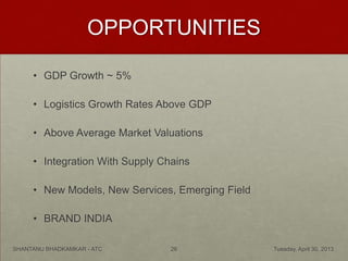 OPPORTUNITIES
• GDP Growth ~ 5%
• Logistics Growth Rates Above GDP
• Above Average Market Valuations
• Integration With Supply Chains
• New Models, New Services, Emerging Field
• BRAND INDIA
Tuesday, April 30, 2013SHANTANU BHADKAMKAR - ATC 26
 