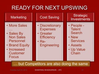 Marketing
• More Sales
…
• Sales By
Non Sales
Personnel
• Brand Equity
• Increased
Customer
Focus
Cost Saving
• Discretionary
Expenses
• Greater
Efficiency
• Re-
Engineering
Strategic
Investments
• People -
Talent
Search
• New
Services
• Assets
• Up Value
Chain
Tuesday, April 30, 2013 SHANTANU BHADKAMKAR - ATC 27
READY FOR NEXT UPSWING
… but Competitors are also doing the same
 