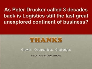 As Peter Drucker called 3 decades
back is Logistics still the last great
unexplored continent of business?
SHANTANU BHADKAMKAR
Growth – Opportunities - Challenges
 